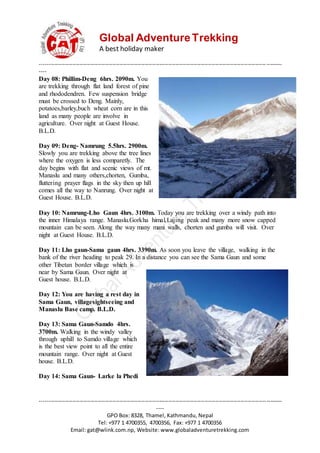 Global AdventureTrekking
A best holiday maker
--------------------------------------------------------------------------------------------------------------------------------------
----
--------------------------------------------------------------------------------------------------------------------------------------
----
GPO Box: 8328, Thamel, Kathmandu, Nepal
Tel: +977 1 4700355, 4700356, Fax: +977 1 4700356
Email: gat@wlink.com.np, Website: www.globaladventuretrekking.com
Day 08: Phillim-Deng 6hrs. 2090m. You
are trekking through flat land forest of pine
and rhododendren. Few suspension bridge
must be crossed to Deng. Mainly,
potatoes,barley,buch wheat corn are in this
land as many people are involve in
agriculture. Over night at Guest House.
B.L.D.
Day 09: Deng- Namrung 5.5hrs. 2900m.
Slowly you are trekking above the tree lines
where the oxygen is less comparetly. The
day begins with flat and scenic views of mt.
Manaslu and many others,chorten, Gumba,
fluttering prayer flags in the sky then up hill
comes all the way to Nanrung. Over night at
Guest House. B.L.D.
Day 10: Namrung-Lho Gaun 4hrs. 3100m. Today you are trekking over a windy path into
the inner Himalaya range. Manaslu.Gorkha himal,Lajing peak and many more snow capped
mountain can be seen. Along the way many mani walls, chorten and gumba will visit. Over
night at Guest House. B.L.D.
Day 11: Lho gaun-Sama gaun 4hrs. 3390m. As soon you leave the village, walking in the
bank of the river heading to peak 29. In a distance you can see the Sama Gaun and some
other Tibetan border village which is
near by Sama Gaun. Over night at
Guest house. B.L.D.
Day 12: You are having a rest day in
Sama Gaun, villagesightseeing and
Manaslu Base camp. B.L.D.
Day 13: Sama Gaun-Samdo 4hrs.
3700m. Walking in the windy valley
through uphill to Samdo village which
is the best view point to all the entire
mountain range. Over night at Guest
house. B.L.D.
Day 14: Sama Gaun- Larke la Phedi
 