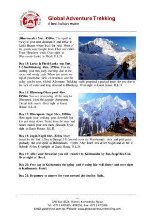 Global AdventureTrekking
A best holiday maker
--------------------------------------------------------------------------------------------------------------------------------------
----
--------------------------------------------------------------------------------------------------------------------------------------
----
GPO Box: 8328, Thamel, Kathmandu, Nepal
Tel: +977 1 4700355, 4700356, Fax: +977 1 4700356
Email: gat@wlink.com.np, Website: www.globaladventuretrekking.com
(Dharmasala) 5hrs. 4500m. The opath is
rocky to your nest destination and arrive in
Larke Bazaar where local fair held. Most of
the goods were bought from Tibet and called
Trans Himalaya trade. Over night at
Dharmasala/Larke la Phedi. B.L.D.
Day 15: Larke la Phedi-Larke top 3hrs.
5135m-Bhimtang 4hrs. 3590m. You are
starting your trek early morning due to the
rocky and windy path. When you arrive on
top all panoramic view of mountain and the
valley can be seen. Global Adventure Trekking staffs prepared a packed lunch for you due to
the lack of water and long descend to Bhimtang. Over night at Guest house. B.L.D.
Day 16: Bhimtang-Dharapani 4hrs.
1850m. You are descending all the way to
Dharapani. Here the popular Annapurna
Circuit trek meets. Over night at Guest
House. B.L.D.
Day 17: Dharapani- Jagat 5hrs. 1820m.
Here again your trekking goes downhill but
it is not steep down. Noise from the river and
nature makes your trek more pleasant. Over
night at Guest House. B.L.D.
Day 18: Jagat-Nagdi 6hrs. 820m. Steep
down for the first 1.5hrs to Syange 1110m and cross the Marshyangdi river and path goes
gradually flat and uphill to Bahundanda 1300m. After lunch trek down Nagdi and all flat to
Bulbule 810m. Overnight at Guest House. B.L.D.
Day 19: After your breakfast you will transfer to Kathmandu by Bus/Jeep/Hice/Car.
Over night at Hotel.
Day 20: Free day in Kathamndu-shopping and evening fair well dinner and over night
in Kathmandu Hotel.
Day 21: Departure to airport for your onward destination flight.
 