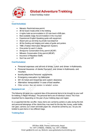 Global AdventureTrekking
A best holiday maker
--------------------------------------------------------------------------------------------------------------------------------------
----
--------------------------------------------------------------------------------------------------------------------------------------
----
GPO Box: 8328, Thamel, Kathmandu, Nepal
Tel: +977 1 4700355, 4700356, Fax: +977 1 4700356
Email: gat@wlink.com.np, Website: www.globaladventuretrekking.com
Cost Include(s)
 Manaslu Restricted area permit.
 All full board meals while in the trekking
 4 nights hotel accommodation in 2/3 star level in B/B plan.
 Best available lodge Accommodation in the mountain
 Experienced English Speaking guide with equipment.
 Airport pick up and drop by private bus/Jeep/Car
 All the fooding and lodging and salary of guide and porters
 TIMS (Trekker Information Mangement System)
 One porter for each 2 clients.
 Annapurna Conservation Entry permit (ACAP)
 MAnaslu Conservation Entry permit (MCAP)
 Insurance of Nepalese Staffs.
 Gov't tax and VAT
Cost Exclude(s)
 Personal expenses and all kind of drinks, Lunch and dinner in Kathmandu.
 Personal Insurance of clients,Tips,lunch and dinner in Kathmandu and
mountain,
 laundry,telephone,Personal equipments.
 Emergency evacuation by Helicopter
 Int'l Air ticket and Airport tax and custom clearance
 Alternative transportation in case of bad weather.
 Other services than not mention in included section.
Equipment List
The following list gives you a general idea of the personal items to be brought by your-self
for trekking in Nepal Himalaya. The personal items are of individual choice. The most
important fact is depending on the year of your trekking days and region.
In a supported trek like we offer, heavy items are carried by porters or yaks during the trek
and personal belongings of the clients they may need for the day like money, water bottle,
rain gear, camera, sun cream and toilet paper etc. should be carried by you. So you are
briefed to pack items in two different bags.
Trekking Gear
 