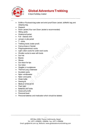 Global AdventureTrekking
A best holiday maker
--------------------------------------------------------------------------------------------------------------------------------------
----
--------------------------------------------------------------------------------------------------------------------------------------
----
GPO Box: 8328, Thamel, Kathmandu, Nepal
Tel: +977 1 4700355, 4700356, Fax: +977 1 4700356
Email: gat@wlink.com.np, Website: www.globaladventuretrekking.com
 Duffel or Rucksack bag water and wind proof Down Jacket, duffel/kit bag and
sleeping bag.
 Daypack
 Down Jacket (Your own Down Jacket is recommended)
 Hiking pants
 Waterproof jacket
 Full - sleeves shirt
 Jumper or pile jacket
 T - shirts
 Trekking boots (water proof)
 Camp shoes or Sandal
 Polypropylene/wool socks
 Light cotton socks for under wool socks
 Woollen socks to wear with boots
 Sun hat
 Beanie
 Gloves
 Sun block for lips
 Sun lotion
 Goggles or sunglasses
 Thermal Long underwear
 Insulated pants
 Nylon windbreaker
 Nylon wind pants
 Water bottle
 Sewing kit
 Medical & first aid kit
 Flash light
 Batteries and bulbs
 Swiss army knife
 Personal towel
 Personal toiletries and medication which should be labeled.
 