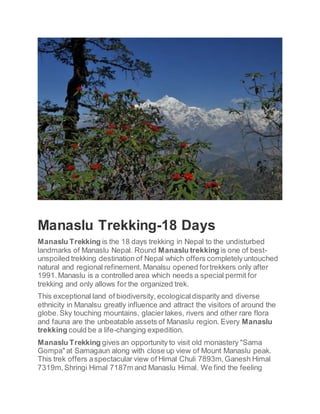 Manaslu Trekking-18 Days
Manaslu Trekking is the 18 days trekking in Nepal to the undisturbed
landmarks of Manaslu Nepal. Round Manaslu trekking is one of best-
unspoiled trekking destination of Nepal which offers completelyuntouched
natural and regional refinement. Manalsu opened fortrekkers only after
1991.Manaslu is a controlled area which needs a special permit for
trekking and only allows for the organized trek.
This exceptional land of biodiversity, ecologicaldisparity and diverse
ethnicity in Manalsu greatly influence and attract the visitors of around the
globe.Sky touching mountains, glacier lakes, rivers and other rare flora
and fauna are the unbeatable assets of Manaslu region. Every Manaslu
trekking could be a life-changing expedition.
Manaslu Trekking gives an opportunity to visit old monastery "Sama
Gompa" at Samagaun along with close up view of Mount Manaslu peak.
This trek offers aspectacular view of Himal Chuli 7893m,Ganesh Himal
7319m,Shringi Himal 7187m and Manaslu Himal. We find the feeling
 