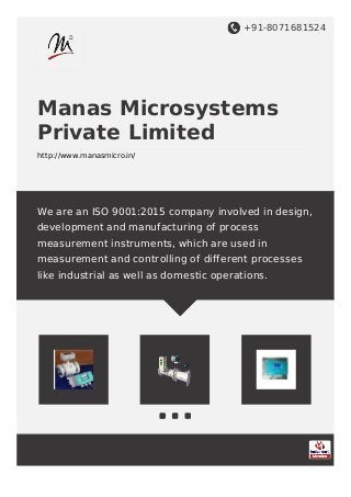 Manas Micro Systems Private Limited
          Pune, Maharashtra (India)




We are an ISO 9001:2008 company involved in design, development and
manufacturing of process measurement instruments, which are used in
measurement and controlling of different processes like industrial as well as
domestic operations.
 