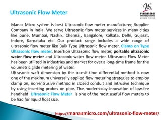 Ultrasonic Flow Meter
Manas Micro system is best Ultrasonic flow meter manufacturer, Supplier
Company in India. We serve Ultrasonic flow meter services in many cities
like pune, Mumbai, Nashik, Chennai, Bangalore, Kolkata, Delhi, Gujarat,
Indore, Karnataka etc. Our product range includes a wide range of
ultrasonic flow meter like Bulk Type Ultrasonic flow meter, Clamp on Type
Ultrasonic flow meter, Insertion Ultrasonic flow meter, portable ultrasonic
water flow meter and Ultrasonic water flow meter. Ultrasonic Flow Meter
has been utilized in industries and market for over a long-time frame for the
volumetric glide metering of water.
Ultrasonic waft dimension by the transit-time differential method is now
one of the maximum universally applied flow metering strategies to employ
clamp on, non-intrusive method in closed conduit and intrusive technique
by using inserting probes on pipe. The modern-day innovation of low-fee
handheld Ultrasonic Flow Meter is one of the most useful flow meters to
be had for liquid float size.
https://manasmicro.com/ultrasonic-flow-meter/
 