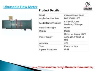 https://manasmicro.com/ultrasonic-flow-meter/
Ultrasonic Flow Meter
Brand manas microsystems
Applicable Line Sizes DN25 ToDN1000
Model Name/Number
CTs-Small, CTm-
Medium, CTl-Large
Flow Media Type Water
Display Digital
Power Supply
Universal Supply (85 V
AC to 265 V AC at 50
Hz.)
Accuracy ±2%
Type Clamp on type
Ingress Protection IP 68
Product Details :
 