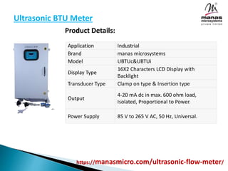 Ultrasonic BTU Meter
Product Details:
Application Industrial
Brand manas microsystems
Model UBTUc&UBTUi
Display Type
16X2 Characters LCD Display with
Backlight
Transducer Type Clamp on type & Insertion type
Output
4-20 mA dc in max. 600 ohm load,
Isolated, Proportional to Power.
Power Supply 85 V to 265 V AC, 50 Hz, Universal.
https://manasmicro.com/ultrasonic-flow-meter/
 