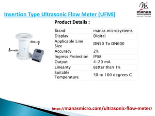 Insertion Type Ultrasonic Flow Meter (UFMi)
Product Details :
Brand manas microsystems
Display Digital
Applicable Line
Size
DN50 To DN600
Accuracy 2%
Ingress Protection IP68
Output 4-20 mA
Linearity Better than 1%
Suitable
Temperature
30 to 160 degrees C
https://manasmicro.com/ultrasonic-flow-meter/
 