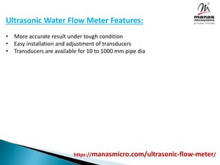 Ultrasonic Water Flow Meter Features:
• More accurate result under tough condition
• Easy installation and adjustment of transducers
• Transducers are available for 10 to 1000 mm pipe dia
https://manasmicro.com/ultrasonic-flow-meter/
 