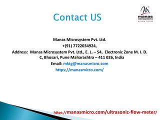 Manas Microsystem Pvt. Ltd.
+(91) 7722034924,
Address: Manas Microsystem Pvt. Ltd., E. L. – 54, Electronic Zone M. I. D.
C, Bhosari, Pune Maharashtra – 411 026, India
Email: mktg@manasmicro.com
https://manasmicro.com/
https://manasmicro.com/ultrasonic-flow-meter/
 