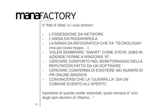 Il “Mal di Web” e i suoi sintomi:

     -   L’OSSESSIONE DA NETWORK
     -   L’ANSIA DA PASSAPAROLA
     -   LA MANIA DA INFOGRAFICA CHE FA “TECNOLOGIA”
         (ma poi costa troppo…)
     -   VOLER SEMBRARE “SMART” COME STEVE JOBS IN
         AZIENDE FERME A WINDOWS ‘97
     -   CERCARE CONFORTO NEL MONITORAGGIO DELLA
         REPUTATION FATTO DA UN SOFTWARE
     -   CERCARE CONFERMA DI ESISTERE NEI NUMERI DI
         PR ONLINE MASSIVE
     -   CONVINCERSI CHE LA “GUERRILLA” SIA UN
         COMUNE EVENTO ALL’APERTO

     Ispiratore di queste scelte aziendali, quasi sempre è “uno
     degli spin doctors di Obama…”
15
 