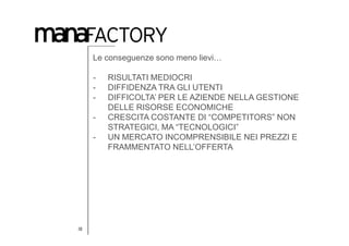 Le conseguenze sono meno lievi…

     -   RISULTATI MEDIOCRI
     -   DIFFIDENZA TRA GLI UTENTI
     -   DIFFICOLTA’ PER LE AZIENDE NELLA GESTIONE
         DELLE RISORSE ECONOMICHE
     -   CRESCITA COSTANTE DI “COMPETITORS” NON
         STRATEGICI, MA “TECNOLOGICI”
     -   UN MERCATO INCOMPRENSIBILE NEI PREZZI E
         FRAMMENTATO NELL’OFFERTA




16
 