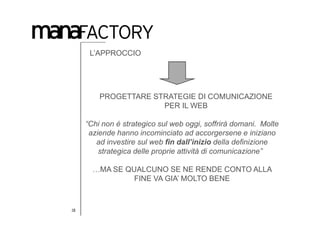L’APPROCCIO




         PROGETTARE STRATEGIE DI COMUNICAZIONE
                      PER IL WEB

     “Chi non é strategico sul web oggi, soffrirà domani. Molte
      aziende hanno incominciato ad accorgersene e iniziano
        ad investire sul web fin dall’inizio della definizione
         strategica delle proprie attività di comunicazione” 

       …MA SE QUALCUNO SE NE RENDE CONTO ALLA
                FINE VA GIA’ MOLTO BENE


18
 