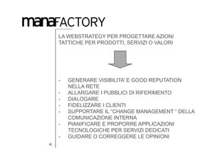 LA WEBSTRATEGY PER PROGETTARE AZIONI
     TATTICHE PER PRODOTTI, SERVIZI O VALORI




     -   GENERARE VISIBILITA’ E GOOD REPUTATION
         NELLA RETE
     -   ALLARGARE I PUBBLICI DI RIFERIMENTO
     -   DIALOGARE
     -   FIDELIZZARE I CLIENTI
     -   SUPPORTARE IL “CHANGE MANAGEMENT “ DELLA
         COMUNICAZIONE INTERNA
     -   PIANIFICARE E PROPORRE APPLICAZIONI
         TECNOLOGICHE PER SERVIZI DEDICATI
     -   GUIDARE O CORREGGERE LE OPINIONI
22
 