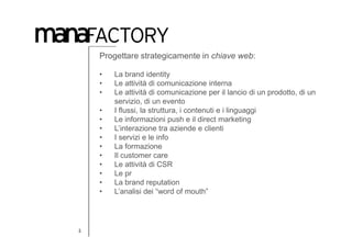 Progettare strategicamente in chiave web:

    •   La brand identity
    •   Le attività di comunicazione interna
    •   Le attività di comunicazione per il lancio di un prodotto, di un
        servizio, di un evento
    •   I flussi, la struttura, i contenuti e i linguaggi
    •   Le informazioni push e il direct marketing
    •   L’interazione tra aziende e clienti
    •   I servizi e le info
    •   La formazione
    •   Il customer care
    •   Le attività di CSR
    •   Le pr
    •   La brand reputation
    •   L’analisi dei “word of mouth”




3
 