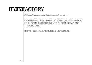 Questo è lo scenario che stiamo affrontando:

    LE AZIENDE USANO LA RETE COME “UNO” DEI MEDIA,
    CIOE’ COME UNO STRUMENTO DI COMUNICAZIONE
    TRA GLI ALTRI.

    IN PIU’ , PARTICOLARMENTE ECONOMICO.




6
 