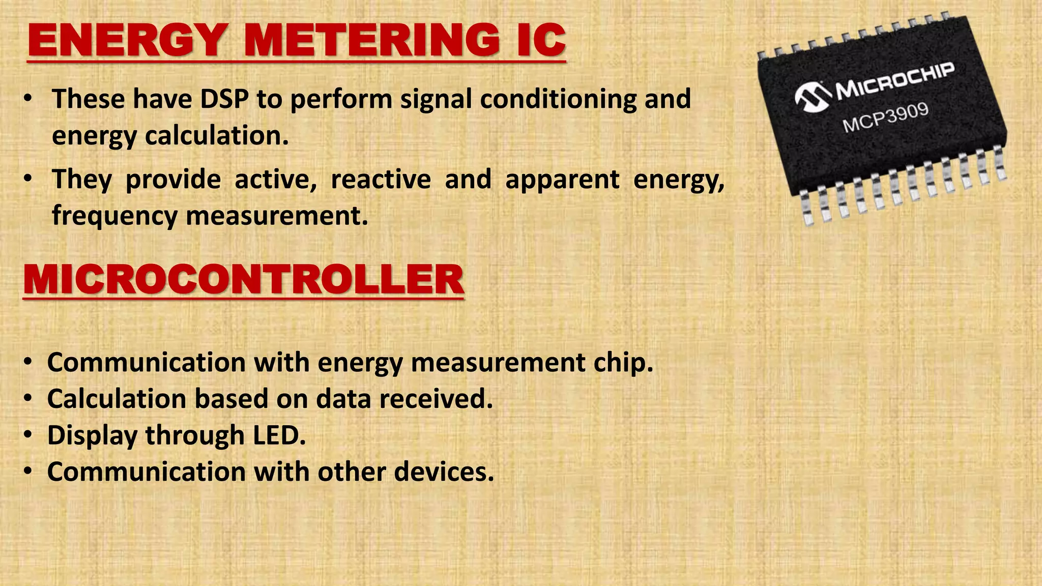 ENERGY METERING IC
• These have DSP to perform signal conditioning and
energy calculation.
• They provide active, reactive and apparent energy,
frequency measurement.
MICROCONTROLLER
• Communication with energy measurement chip.
• Calculation based on data received.
• Display through LED.
• Communication with other devices.
 