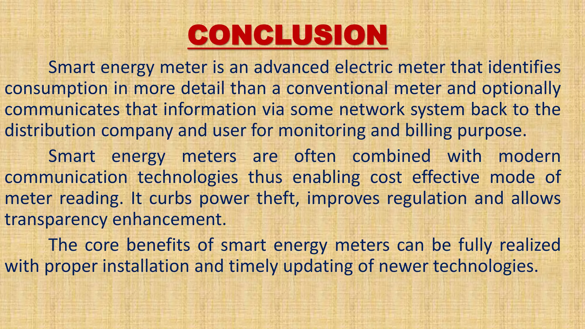 CONCLUSION
Smart energy meter is an advanced electric meter that identifies
consumption in more detail than a conventional meter and optionally
communicates that information via some network system back to the
distribution company and user for monitoring and billing purpose.
Smart energy meters are often combined with modern
communication technologies thus enabling cost effective mode of
meter reading. It curbs power theft, improves regulation and allows
transparency enhancement.
The core benefits of smart energy meters can be fully realized
with proper installation and timely updating of newer technologies.
 