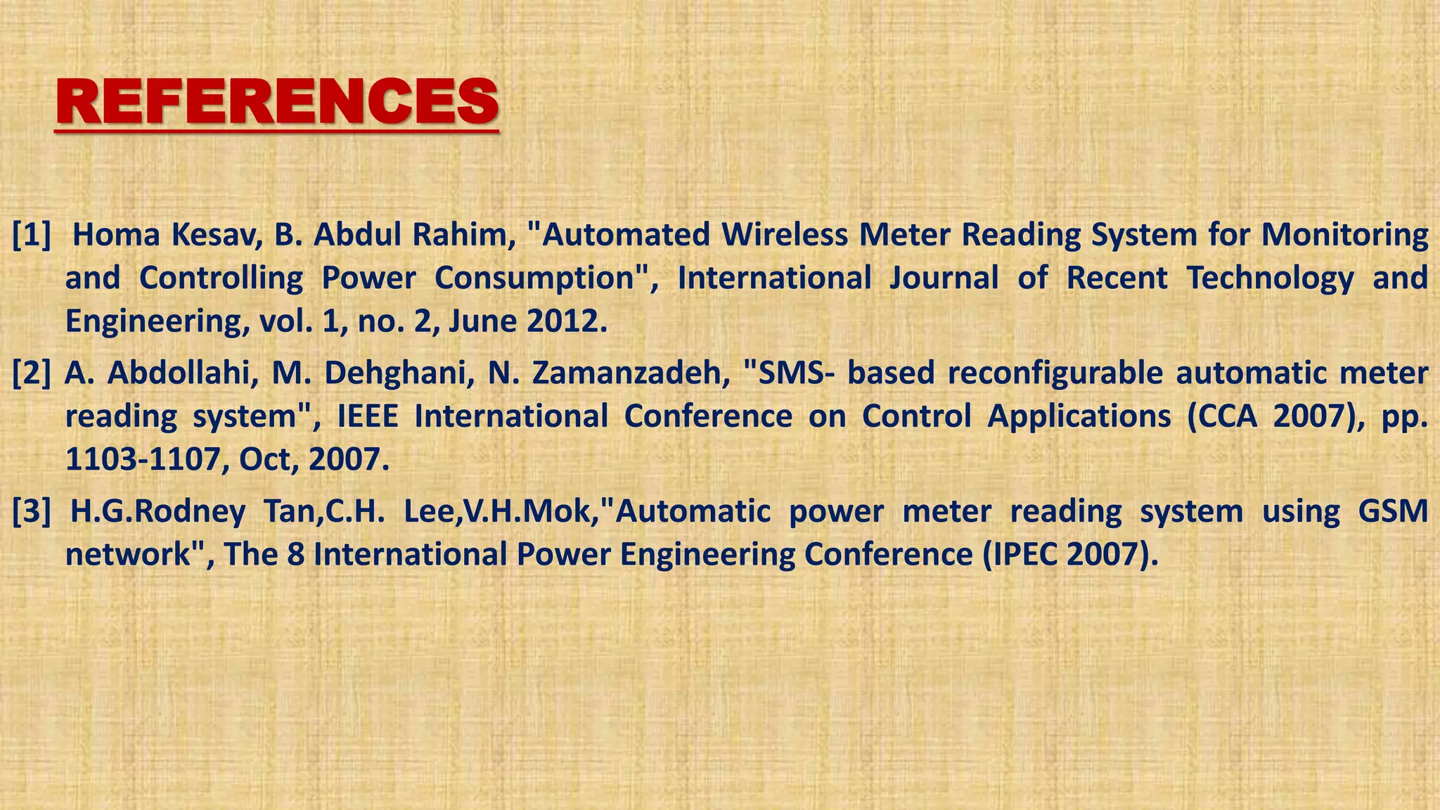 REFERENCES
[1] Homa Kesav, B. Abdul Rahim, "Automated Wireless Meter Reading System for Monitoring
and Controlling Power Consumption", International Journal of Recent Technology and
Engineering, vol. 1, no. 2, June 2012.
[2] A. Abdollahi, M. Dehghani, N. Zamanzadeh, "SMS- based reconfigurable automatic meter
reading system", IEEE International Conference on Control Applications (CCA 2007), pp.
1103-1107, Oct, 2007.
[3] H.G.Rodney Tan,C.H. Lee,V.H.Mok,"Automatic power meter reading system using GSM
network", The 8 International Power Engineering Conference (IPEC 2007).
 