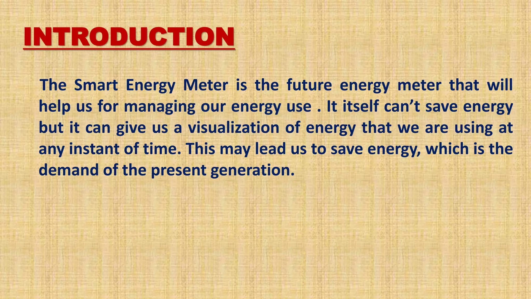 INTRODUCTION
The Smart Energy Meter is the future energy meter that will
help us for managing our energy use . It itself can’t save energy
but it can give us a visualization of energy that we are using at
any instant of time. This may lead us to save energy, which is the
demand of the present generation.
 