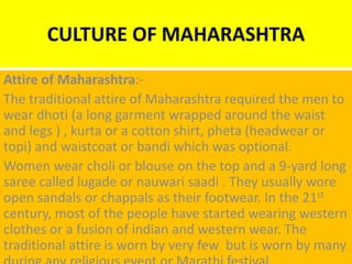 CULTURE OF MAHARASHTRA
Attire of Maharashtra:-
The traditional attire of Maharashtra required the men to
wear dhoti (a long garment wrapped around the waist
and legs ) , kurta or a cotton shirt, pheta (headwear or
topi) and waistcoat or bandi which was optional.
Women wear choli or blouse on the top and a 9-yard long
saree called lugade or nauwari saadi . They usually wore
open sandals or chappals as their footwear. In the 21st
century, most of the people have started wearing western
clothes or a fusion of indian and western wear. The
traditional attire is worn by very few but is worn by many
 