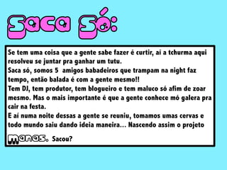 Se tem uma coisa que a gente sabe fazer é curtir, aí a tchurma aqui
resolveu se juntar pra ganhar um tutu.
Saca só, somos 5 amigos babadeiros que trampam na night faz
tempo, então balada é com a gente mesmo!!
Tem DJ, tem produtor, tem blogueiro e tem maluco só afim de zoar
mesmo. Mas o mais importante é que a gente conhece mó galera pra
cair na festa.
E aí numa noite dessas a gente se reuniu, tomamos umas cervas e
todo mundo saiu dando ideia maneira... Nascendo assim o projeto
M Sacou?
 