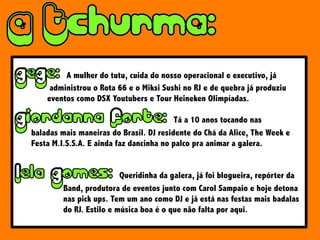 A mulher do tutu, cuida do nosso operacional e executivo, já
administrou o Rota 66 e o Miksi Sushi no RJ e de quebra já produziu
eventos como DSX Youtubers e Tour Heineken Olimpíadas.
Tá a 10 anos tocando nas
baladas mais maneiras do Brasil. DJ residente do Chá da Alice, The Week e
Festa M.I.S.S.A. E ainda faz dancinha no palco pra animar a galera.
Queridinha da galera, já foi blogueira, repórter da
Band, produtora de eventos junto com Carol Sampaio e hoje detona
nas pick ups. Tem um ano como DJ e já está nas festas mais badalas
do RJ. Estilo e música boa é o que não falta por aqui.
 