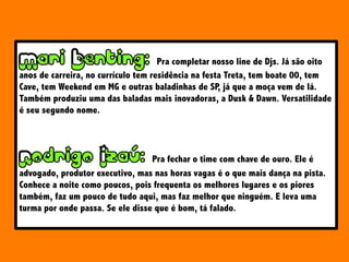 Pra completar nosso line de Djs. Já são oito
anos de carreira, no currículo tem residência na festa Treta, tem boate 00, tem
Cave, tem Weekend em MG e outras baladinhas de SP, já que a moça vem de lá.
Também produziu uma das baladas mais inovadoras, a Dusk & Dawn. Versatilidade
é seu segundo nome.
Pra fechar o time com chave de ouro. Ele é
advogado, produtor executivo, mas nas horas vagas é o que mais dança na pista.
Conhece a noite como poucos, pois frequenta os melhores lugares e os piores
também, faz um pouco de tudo aqui, mas faz melhor que ninguém. E leva uma
turma por onde passa. Se ele disse que é bom, tá falado.
 