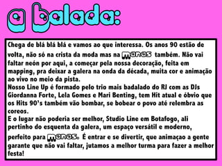 Chega de blá blá blá e vamos ao que interessa. Os anos 90 estão de
volta, não só na crista da moda mas na M também. Não vai
faltar neón por aqui, a começar pela nossa decoração, feita em
mapping, pra deixar a galera na onda da década, muita cor e animação
ao vivo no meio da pista.
Nosso Line Up é formado pelo trio mais badalado do RJ com as DJs
Giordanna Forte, Lela Gomes e Mari Benting, tem Hit atual e óbvio que
os Hits 90’s também vão bombar, se bobear o povo até relembra as
coreos.
E o lugar não poderia ser melhor, Studio Line em Botafogo, ali
pertinho do esquenta da galera, um espaço versátil e moderno,
perfeito para M É entrar e se divertir, que animaçao a gente
garante que não vai faltar, jutamos a melhor turma para fazer a melhor
festa!
 
