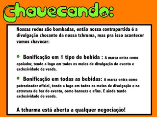 Nossas redes são bombadas, então nossa contrapartida é a
divulgação chocante da nossa tchruma, mas pra isso acontecer
vamos chavecar:
Bonificação em 1 tipo de bebida : A marca entra como
apoiador, tendo a logo em todos os meios de divulgação do evento e
exclusividade de venda.
Bonificação em todas as bebidas: A marca entra como
patrocinador oficial, tendo a logo em todos os meios de divulgação e na
estrutura de bar do evento, como banners e afins. E ainda tendo
exclusividade de venda.
A tchurma está aberta a qualquer negociação!
 
