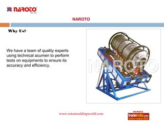 NAROTO

Why Us?



We have a team of quality experts
using technical acumen to perform
tests on equipments to ensure its
accuracy and efficiency.




                           www.rotomouldingworld.com
                                     roto1234
 