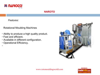 NAROTO


       Features:


    Rotational Moulding Machines

✔
  Ability to produce a high quality product.
✔
  Fast and efficient.
✔
  Available in different configuration.
✔
  Operational Efficiency.
✔




                                www.rotomouldingworld.com
                                          roto1234
 