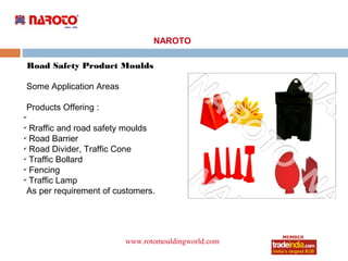 NAROTO

    Road Safety Product Moulds

Some Application Areas

Products Offering :
✔

✔
  Rraffic and road safety moulds
✔
  Road Barrier
✔
  Road Divider, Traffic Cone
✔
  Traffic Bollard
✔
  Fencing
✔
  Traffic Lamp
 As per requirement of customers.




                         www.rotomouldingworld.com
                                    roto1234
 