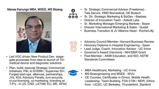 1
Manas Kanungo MBA, MSEE, MS Bioeng.
• Led VOC driven New Product Dev. stage-
gate processes from idea to launch of 10+
medical device and diagnostic solutions
• Plan, build, execute Strategic Commercial
Initiatives; P&L to $100M+; Supervise 50+;
Forged start-ups, alliances, partnerships,
JVs, KOL Advisory Panels; turn-arounds,
in-out licensing, co-marketing, branding w/
7-P’s - in US, CND, LATAM, EU, ME, APAC
• Sr. Strategic Commercial Advisor (Freelance) –
Tala Secure, HMD Biomedical, OK Biotech
• Sr. Dir. Strategic Marketing & BizDev - Baebies
• Director of Innovation Team - Abbott Labs
• Sr. Marketing Manager Emerging Markets - Bayer
• Director International Marketing & Sales - Quidel
• Business Transition & JV Alliance Head - Roche/Lilly
• MBA Healthcare, Marketing – UC Irvine
• MS Bioengineering and MSEE – WVU
• CE Courses, Certificates in Omics, Mobile Health,
Leadership, Team Building, FDA 510K / MDR, Ethics
from - UCSC, UC Berkeley, Thunderbird, Stanford
• Advisory Council Member– Harvard Business Review
• Honorary Diploma in Hospital Engineering - Spain
• Lead Judge, Coach, Innovation Advisor – UC Irvine
• Governor’s Award (Vermont) - NIH/SBIR Grant
• Past Member - AAMI Education, and ISO, ASTM
Standards Committees
 