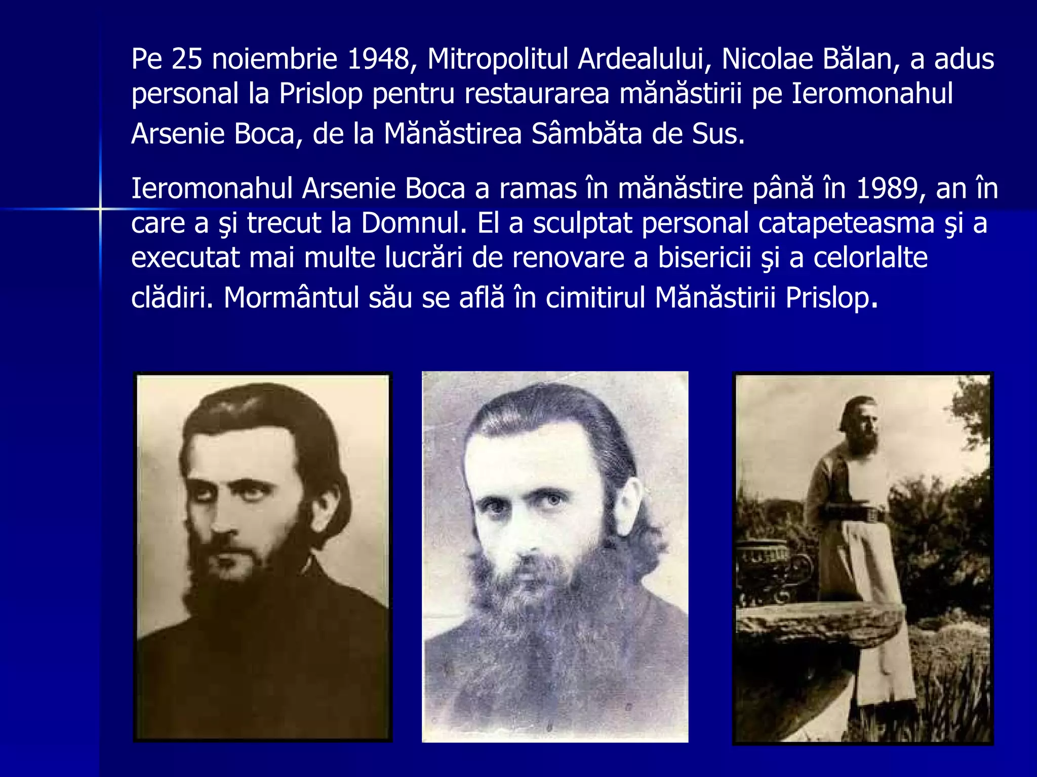 Pe 25 noiembrie 1948, Mitropolitul Ardealului, Nicolae Bălan, a adus personal la Prislop pentru restaurarea mănăstirii pe Ieromonahul Arsenie Boca, de la M ă n ă stirea S â mb ă ta de Sus .   Ieromonahul Arsenie Boca a ramas  î n m ă n ă stire p â n ă   î n 1989, an  î n care a  ş i trecut la Domnul. El a sculptat personal catapeteasma  ş i  a  executat mai multe lucr ă ri de renovare a bisericii  ş i a celorlalte cl ă diri. Morm â ntul s ă u se afl ă   î n cimitirul M ă n ă stirii Prislop . 