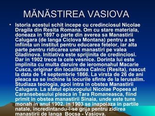 MĂNĂSTIREA VASIOVA  Istoria acestui schit incepe cu credinciosul Nicolae Dragila din Resita Romana. Om cu stare materiala, doneaza in 1897 o parte din averea sa Manastirii Calugara (de langa Ciclova Montana) pentru a se infiinta un institut pentru educarea fetelor, iar alta parte pentru ridicarea unei manastiri pe valea Gladinova. Initiativa este sprijinita de credinciosi. Dar in 1902 trece la cele vesnice. Dorinta lui este implinita cu multa daruire de ieromonahul Macarie Cusca, originar din localitatea Calnic (Resita), nascut la data de 14 septembrie 1866. La virsta de 26 de ani pleaca sa se inchine la locurile sfinte de la Ierusalim. Studiaza teologia, apoi intra in obstea Manastirii Calugara. La sfatul episcopului Nicolae Popeea al Caransebesului pleaca in Tara Romaneasca, fiind primit in obstea manastirii Sinaia, unde este tuns monah in anul 1902. in 1903 se inapoiaza in partile natale, incredintandu-i-se grija pentru zidirea manastirii de langa  Bocsa - Vasiova.  