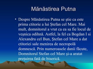 Mănăstirea Putna Despre M ă n ă stirea Putna se  ş tie ca este prima ctitorie a lui  Ş tefan cel Mare. Mai mult, domnitorul a vrut ca ea sa fie locul de ve ş nica odihn ă . Astfel, la fel ca Bogdan I si Alexandru cel Bun,  Ş tefan cel Mare a dat ctitoriei sale menirea de necropol ă  domnesc ă . Prin numeroasele danii f ă cute, Domnitorul Stefan cel Mare  ş i-a aratat pre ţ uirea fat ă  de biseric ă .  