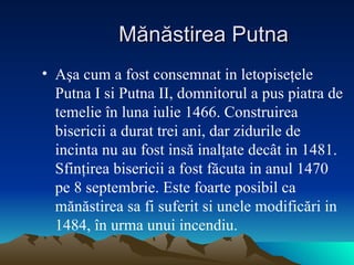M ă n ă stirea Putna A ş a cum a fost consemnat in letopise ţ ele Putna I si Putna II, domnitorul a pus piatra de temelie  î n luna iulie 1466. Construirea bisericii a durat trei ani, dar zidurile de incinta nu au fost ins ă  inal ţ ate dec â t in 1481. Sfin ţ irea bisericii a fost f ă cuta in anul 1470 pe 8 septembrie. Este foarte posibil ca m ă n ă stirea sa fi suferit si unele modific ă ri in 1484,  î n urma unui incendiu . 