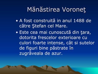 Mănăstirea Voroneţ A   fost construit ă  in anul 1488 de c ătre Ştefan cel Mare. Este cea mai cunoscută din ţara, dotorita frescelor exterioare cu culori foarte intense, cât si sutelor de figuri bine păstrate în zugrăveala de azur. 