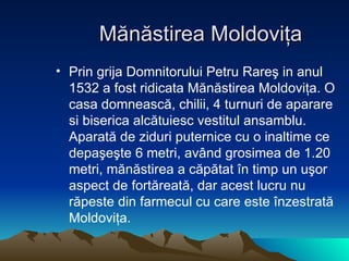 M ă n ă stirea Moldovi ţ a Prin grija Domnitorului Petru Rare ş  in anul 1532 a fost ridicata M ă n ă stirea Moldovi ţ a. O casa domneasc ă , chilii, 4 turnuri de aparare si biserica alc ă tuiesc vestitul ansamblu. Aparat ă  de ziduri puternice cu o inaltime ce depa ş e ş te 6 metri, av â nd grosimea de 1.20 metri, m ă n ă stirea a c ă p ă tat  î n timp un u ş or aspect de fort ă reat ă , dar acest lucru nu r ă peste din farmecul cu care este  î nzestrat ă  Moldovi ţ a. 