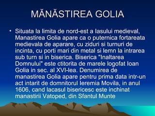 MĂNĂSTIREA GOLIA Situata la limita de nord-est a Iasului medieval, Manastirea Golia apare ca o puternica fortareata medievala de aparare, cu ziduri si turnuri de incinta, cu porti mari din metal si lemn la intrarea sub turn si in biserica. Biserica "Inaltarea Domnului" este ctitorita de marele logofat Ioan Golia in sec. al XVI-lea. Denumirea de manastirea Golia apare pentru prima data intr-un act intarit de domnitorul Ieremia Movila, in anul 1606, cand lacasul bisericesc este inchinat manastirii Vatoped, din Sfantul Munte  