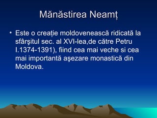 Mănăstirea Neamţ Este o creaţie moldovenească ridicată la sfârşitul sec. al XVI-lea,de către Petru I.1374-1391), fiind cea mai veche si cea mai importantă aşezare monastică din Moldova. 