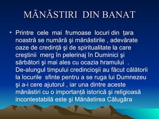 MĂNĂSTIRI  DIN BANAT Printre  cele  mai  frumoase  locuri din  ţara noastră se numără şi mănăstirile , adevărate oaze de credinţă şi de spiritualitate la care  creştinii  merg în pelerinaj în Dumin i ci şi sărbători şi mai ales cu ocazia hramului  .  De - alungul timpului credincioşii au făcut călătorii la locurile  sfinte pentru a se ruga lui Dumnezeu şi a-i cere ajutorul , iar una dintre aceste mănăstiri cu o importanţă istorică şi religioasă incontestabilă este şi Mănăstirea Călugăra  