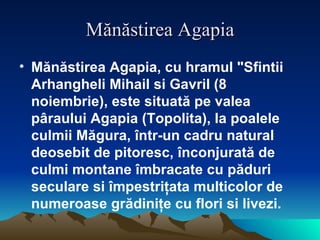 M ă n ă stirea Agapia M ă n ă stirea Agapia, cu hramul "Sfintii Arhangheli Mihail si Gavril (8 noiembrie), este situat ă  pe valea p â raului Agapia (Topolita), la poalele culmii M ă gura,  î ntr-un cadru natural deosebit de pitoresc,  î nconjurat ă  de culmi montane  î mbracate cu p ă duri seculare si  î mpestri ţ ata multicolor de numeroase gr ă dini ţ e cu flori si livezi.   