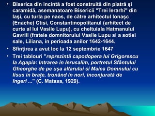 Biserica din incint ă  a fost construit ă  din piatr ă   ş i caramid ă , asemanatoare Bisericii "Trei Ierarhi" din Ia ş i, cu turla pe naos, de c ă tre arhitectul Iona ş c (Enache) Ctisi, Constantinopolitanul (arhitect de curte al lui Vasile Lupu), cu cheltuiala Hatmanului Gavriil (fratele domnitorului Vasile Lupu si a sotiei sale, Liliana, in perioada anilor 1642-1644. Sfin ţ irea a avut loc la 12 septembrie 1647 Trei tablouri " reprezint ă  capodopera lui Grigorescu la Agapia: Intrarea in Ierusalim, portretul Sf â ntului Gheorghe de pe u ş a altarului si Maica Domnului cu Iisus in bra ţ e, tron â nd in nori, inconjurat ă  de  î ngeri ... " (C. Matasa, 1929).   