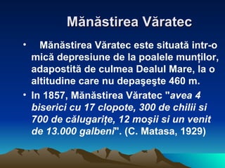 M ă n ă stirea V ă ratec     M ă n ă stirea V ă ratec este situat ă  intr-o mic ă  depresiune de la poalele mun ţ ilor, adapostit ă  de culmea Dealul Mare, la o altitudine care nu depa ş e ş te 460 m.  In 1857, M ă n ă stirea V ă ratec " avea 4 biserici cu 17 clopote, 300 de chilii si 700 de c ă lugari ţ e, 12 mo ş ii si un venit de 13.000 galbeni ". (C. Matasa, 1929)   