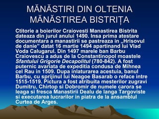 MĂNĂSTIRI DIN OLTENIA MĂNĂSTIREA BISTRIŢA Ctitorie a boierilor Craiovesti Manastirea Bistrita dateaza din jurul anului 1490. Insa prima atestare documentara a manastirii se pastreaza in „Hrisovul de danie” datat 16 martie 1494 apartinand lui Vlad Voda Calugarul. Din 1497 marele ban Barbu Craiovescu a adus de la Constantinopol moastele  Sfantului Grigorie Decapolitul  (780-842). A fost puternic avariata de expeditia condusa de Mihnea cel Rau in 1509. Dupa inlaturarea acestuia, banul Barbu, cu sprijinul lui Neagoe Basarab o reface intre 1515-1519. Pictura a fost atribuita mesterilor zugravi Dumitru, Chirtop si Dobromir de numele carora se leaga si fresca Manastirii Dealu de langa Targoviste si executarea lucrarilor in piatra de la ansamblul Curtea de Arges.  