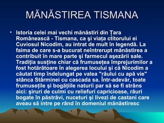 MĂNĂSTIREA TISMANA Istoria celei mai vechi mănăstiri din Ţara Românească - Tismana, ca şi viaţa ctitorului ei Cuviosul Nicodim, au intrat de mult în legendă. La faima de care s-a bucurat neîntrerupt mănăstirea a contribuit în mare parte şi farmecul aşezării sale. Tradiţia susţine chiar că frumuseţea împrejurimilor a fost hotărâtoare în alegerea locului şi că Nicodim a căutat timp îndelungat pe valea "râului cu apă vie" stânca Stârminei cu cascada sa. Într-adevăr, toate frumuseţile şi bogăţiile naturii par să se fi strâns aici: şiruri de culmi cu reliefuri capricioase, râuri bogate în păstrăvi, nuceturi şi livezi de castani care aveau să intre pe rând în domeniul mănăstiresc  