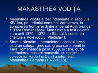 MĂNĂSTIREA VODIŢA Manastirea Vodita a fost intemeiata in secolul al XIV-lea, pe teritoriul comunei Varciorova, in apropierea frontierei dintre imperiul Austro-ungar si Tara Romaneasca. Manastirea a fost ridicata intre anii 1370 - 1372 de Sfantul Nicodim pe cheltuiala Voievodului Vladislav I. Sfantul Nicodim - intemeietorul acestui lacas este un calugar grec sau greco-sarb, venit in Tara Romaneasca pe la 1359, si care, dupa intemeierea acestei manastiri, cu sprijinul voievozilor Radu I si Dan I a intemeiat Manastirea Tismana (1377-1378).  
