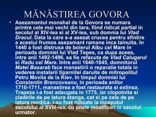 MĂNĂSTIREA GOVORA   Asezamantul monahal de la Govora se numara printre cele mai vechi din tara, fiind ridicat partial in secolul al XIV-lea si al XV-lea, sub domnia lui  Vlad Dracul . Data la care s-a asezat crucea pentru sfintire a acestui frumos asezamant ramane inca tainuita. In 1440 a fost distrusa de boierul Albu cel Mare in perioada domniei lui Vlad Tepes, ca dupa aceea, intre anii 1492-1496, sa fie  refacuta  de  Vlad Calugarul  si  Radu cel Mare . Intre anii 1640-1645, domnitorul  Matei Basarab  face manastirii o reparatie totala in vederea instalarii tiparnitei daruite de mitropolitul Petru Movila de la Kiev. In timpul domniei lui  Constantin Brancoveanu , in perioada anilor 1710-1711, manastirea a fost restaurata si extinsa. Trapeza i-a fost adaugata in 1775, iar clopotnita si cladirile de pe latura stanga, cat si pe cele de pe latura nordica, i-au fost ridicate la inceputul secolului al XVIII-lea, cu unele modificari in secolul urmator.  