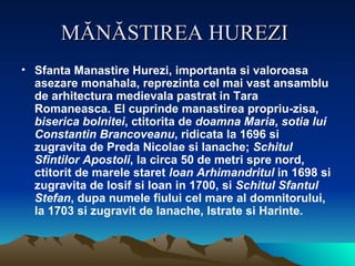 MĂNĂSTIREA HUREZI   Sfanta Manastire Hurezi, importanta si valoroasa asezare monahala, reprezinta cel mai vast ansamblu de arhitectura medievala pastrat in Tara Romaneasca. El cuprinde manastirea propriu-zisa,  biserica bolnitei , ctitorita de  doamna Maria ,  sotia lui Constantin Brancoveanu , ridicata la 1696 si zugravita de Preda Nicolae si Ianache;  Schitul Sfintilor Apostoli , la circa 50 de metri spre nord, ctitorit de marele staret  Ioan Arhimandritul  in 1698 si zugravita de Iosif si Ioan in 1700, si  Schitul Sfantul Stefan , dupa numele fiului cel mare al domnitorului, la 1703 si zugravit de Ianache, Istrate si Harinte.  