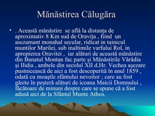 Mănăstirea Călugăra  .   Această mănăstire  se află la distanţa de  aproximativ 8 Km sud de Oraviţa , fiind  un  asezamant monahal secular, ridicat in tainicul muntilor Marilei, sub inaltimile varfului Rol, in apropierea Oravitei ,  iar alături de această mănăstire din Banatul Montan fac parte şi Mănăstirile Vărădia şi Ilidia , ambele din secolul XII d.Hr. Vechea aşezare pustnicească de aici a fost descoperită în anul 1859 , odată cu moaştle sfântului nevoitor ; care au fost găsite în peşteră alături de icoana Maicii Domnului , făcătoare de minuni despre care se spune că a fost adusă aici de la Sfântul Munte Athos.   